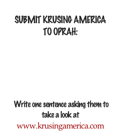 
SUBMIT KRUSING AMERICA 
TO OPRAH:

We feel KRUSING AMERICA is a perfect fit for Oprah's new OWN network. 

Please CLICK HERE 
to let her staff know that you'd like KRUSING AMERICA to be seen on OWN

 Write one sentence asking them to 
take a look at 
www.krusingamerica.com