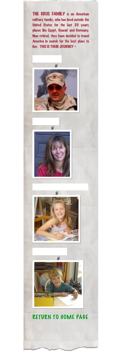 THE KRUS FAMILY is an American military family, who has lived outside the United States for the last 20 years;  places like Egypt, Kuwait and Germany. Now retired, they have decided to travel  America in search for the best place to live .  THIS IS THEIR JOURNEY -

Dad: VICTOR￼
Mom: LORI￼

Daughter: ANNA MARIE
￼
Son: ANTHONY
￼
RETURN TO HOME PAGE