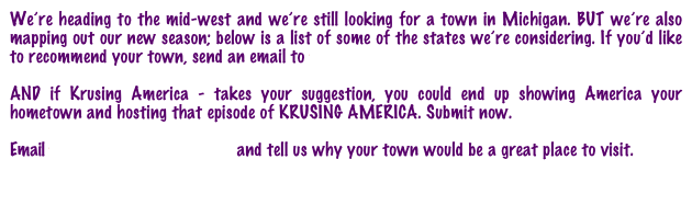 We’re heading to the mid-west and we’re still looking for a town in Michigan. BUT we’re also mapping out our new season; below is a list of some of the states we’re considering. If you’d like to recommend your town, send an email to towns@krusingamerica.com

AND if Krusing America - takes your suggestion, you could end up showing America your hometown and hosting that episode of KRUSING AMERICA. Submit now. 

Email towns@krusingamerica.com and tell us why your town would be a great place to visit.
