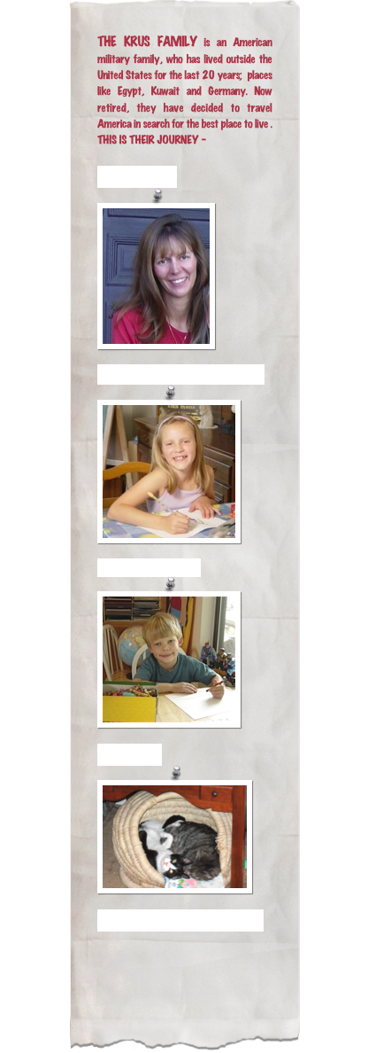 THE KRUS FAMILY is an American military family, who has lived outside the United States for the last 20 years;  places like Egypt, Kuwait and Germany. Now retired, they have decided to travel  America in search for the best place to live .  THIS IS THEIR JOURNEY -

Mom: LORI￼Daughter: ANNA MARIE
￼

Son: ANTHONY
￼
The CATS
￼

RETURN TO HOME PAGE